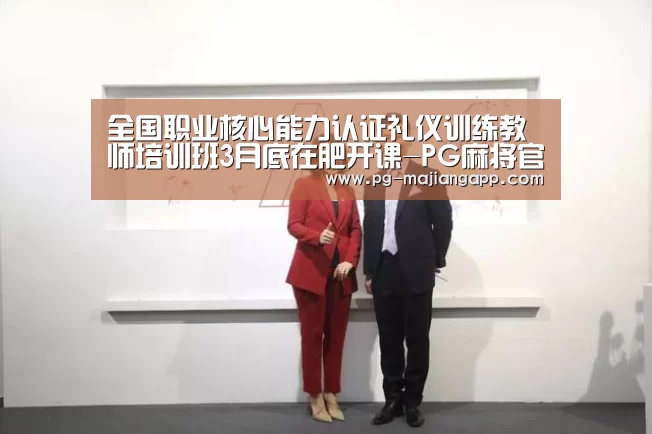 全国职业核心能力认证礼仪训练教师培训班3月底在肥开课-PG麻将官网入口(图3) PG棋牌